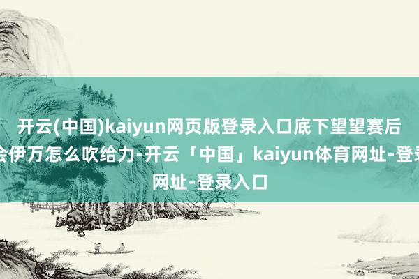 开云(中国)kaiyun网页版登录入口底下望望赛后发布会伊万怎么吹给力-开云「中国」kaiyun体育网址-登录入口