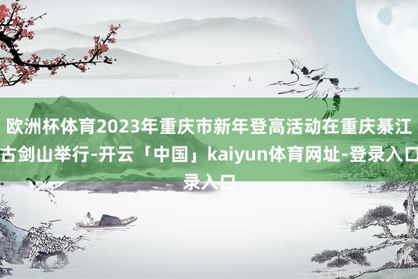 欧洲杯体育2023年重庆市新年登高活动在重庆綦江古剑山举行-开云「中国」kaiyun体育网址-登录入口